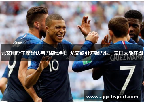 尤文图斯主席确认与巴黎谈判，尤文欲引进姆巴佩，豪门大战在即