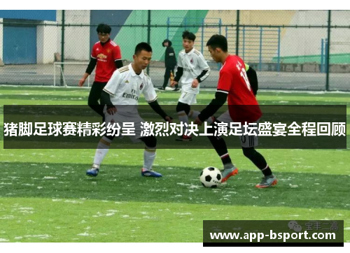 猪脚足球赛精彩纷呈 激烈对决上演足坛盛宴全程回顾